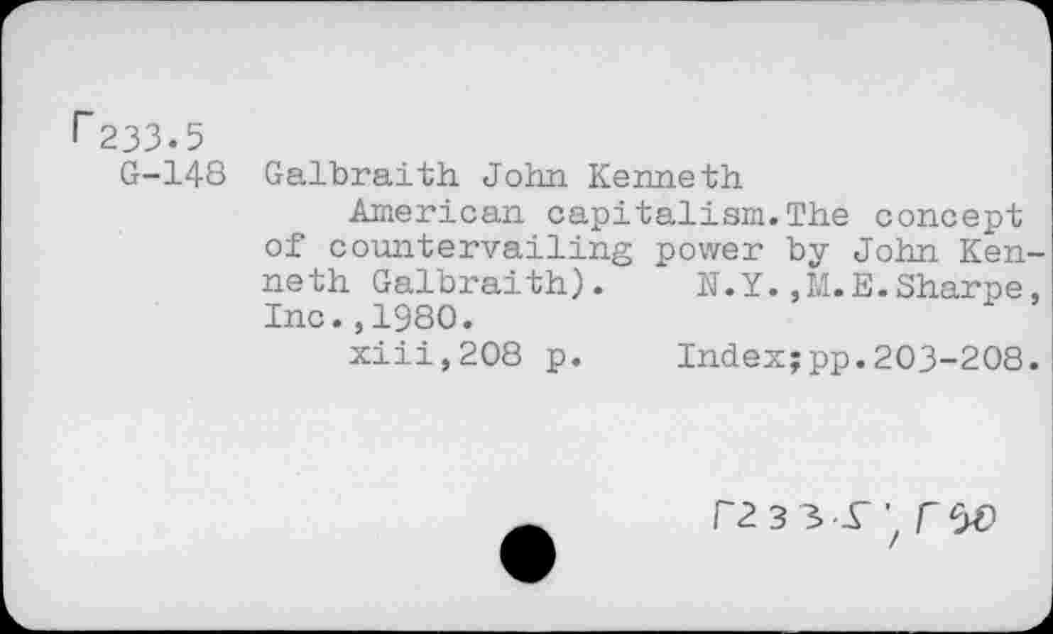 ﻿33.5
G-148 Galbraith John Kenneth
American capitalism.The concept of countervailing power by John Kenneth Galbraith). N.Y.,M.E.Sharpe, Inc.,1980.
xiii,208 p.	Index;pp.203-208.
r233-r'z